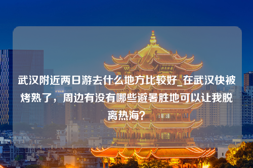 武汉附近两日游去什么地方比较好_在武汉快被烤熟了，周边有没有哪些避暑胜地可以让我脱离热海？