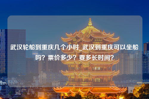 武汉轮船到重庆几个小时_武汉到重庆可以坐船吗？票价多少？要多长时间？