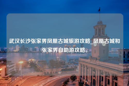 武汉长沙张家界凤凰古城旅游攻略_凤凰古城和张家界自助游攻略。