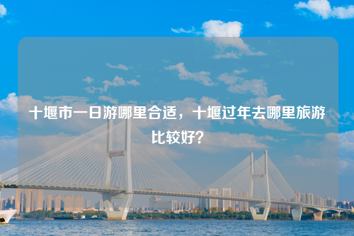 十堰市一日游哪里合适，十堰过年去哪里旅游比较好？