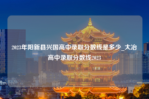 2023年阳新县兴国高中录取分数线是多少_大冶高中录取分数线2023