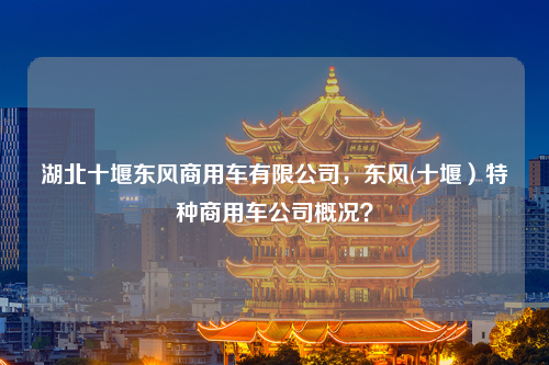 湖北十堰东风商用车有限公司，东风(十堰）特种商用车公司概况？