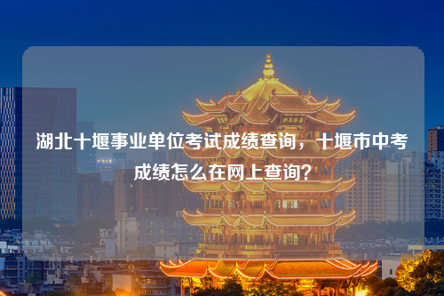 湖北十堰事业单位考试成绩查询，十堰市中考成绩怎么在网上查询？