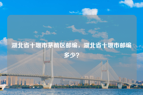 湖北省十堰市茅箭区邮编，湖北省十堰市邮编多少？