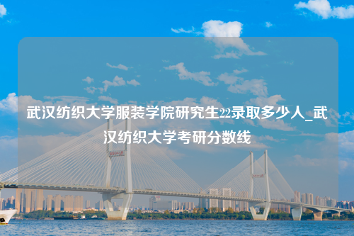 武汉纺织大学服装学院研究生22录取多少人_武汉纺织大学考研分数线