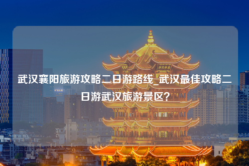 武汉襄阳旅游攻略二日游路线_武汉最佳攻略二日游武汉旅游景区？