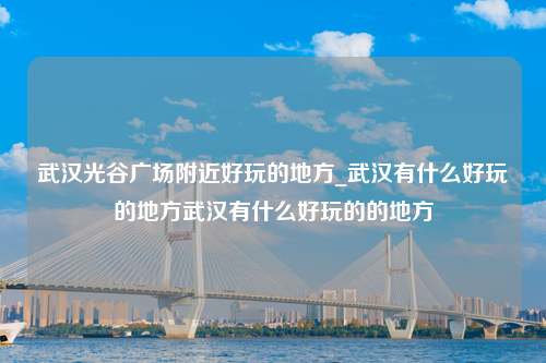 武汉光谷广场附近好玩的地方_武汉有什么好玩的地方武汉有什么好玩的的地方