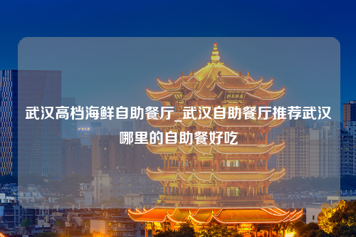 武汉高档海鲜自助餐厅_武汉自助餐厅推荐武汉哪里的自助餐好吃