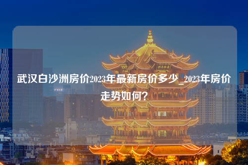 武汉白沙洲房价2023年最新房价多少_2023年房价走势如何？