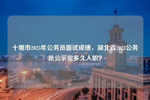 十堰市2023年公务员面试成绩，湖北省2023公务员公示完多久入职？