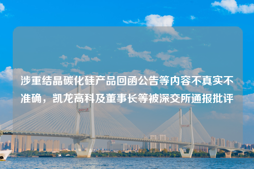 涉重结晶碳化硅产品回函公告等内容不真实不准确，凯龙高科及董事长等被深交所通报批评