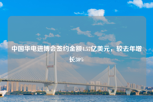 中国华电进博会签约金额4.57亿美元，较去年增长30%